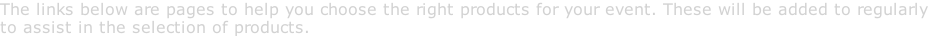 The links below are pages to help you choose the right products for your event. These will be added to regularly to assist in the selection of products.